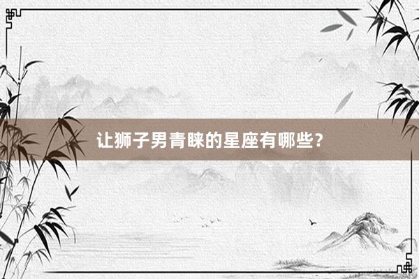 让狮子男青睐的星座有哪些？