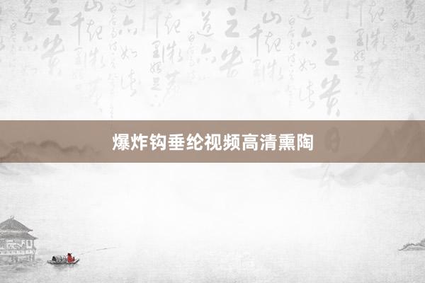 爆炸钩垂纶视频高清熏陶